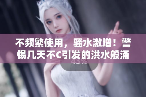 不頻繁使用，騷水激增！警惕幾天不C引發(fā)的洪水般涌動(dòng)