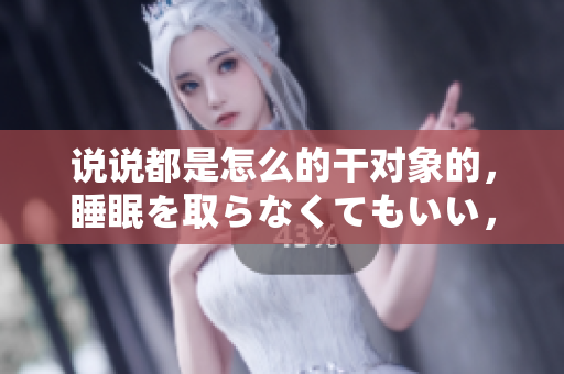 說說都是怎么的干對象的，睡眠を取らなくてもいい，睡覺抓著小雞一晚上會怎樣，睡過年紀最大的多少歲六十多，水潤緊致銷魂低吟古代，水潤緊致銷魂低吟935