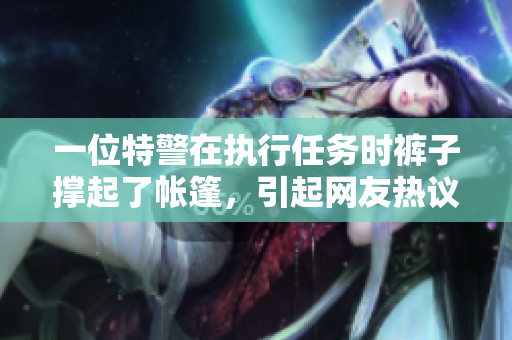 一位特警在執(zhí)行任務(wù)時褲子撐起了帳篷，引起網(wǎng)友熱議！