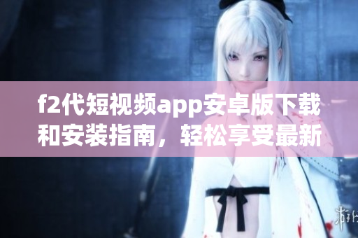 f2代短視頻app安卓版下載和安裝指南，輕松享受最新短視頻內(nèi)容