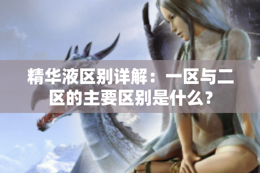 精華液區(qū)別詳解：一區(qū)與二區(qū)的主要區(qū)別是什么？