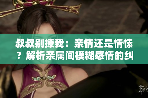 叔叔別撩我：親情還是情愫？解析親屬間模糊感情的糾葛