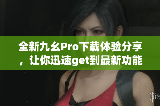 全新九幺Pro下載體驗(yàn)分享，讓你迅速get到最新功能