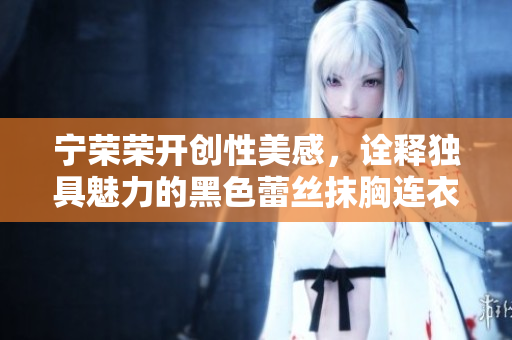 寧榮榮開創(chuàng)性美感，詮釋獨具魅力的黑色蕾絲抹胸連衣裙