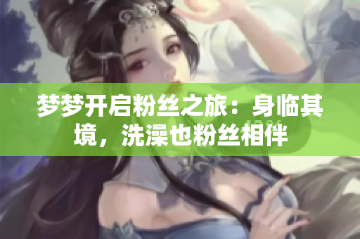 夢夢開啟粉絲之旅：身臨其境，洗澡也粉絲相伴