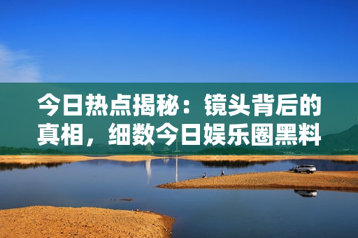 今日熱點(diǎn)揭秘：鏡頭背后的真相，細(xì)數(shù)今日娛樂(lè)圈黑料