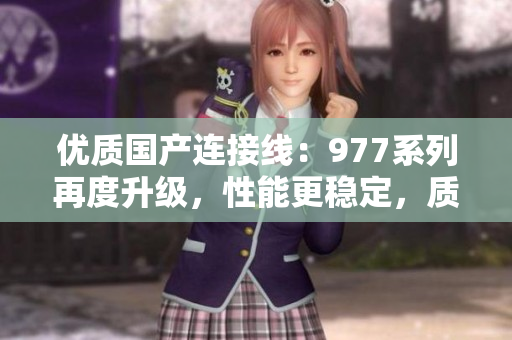 優(yōu)質(zhì)國產(chǎn)連接線：977系列再度升級，性能更穩(wěn)定，質(zhì)量更可靠！