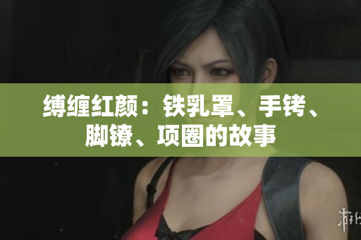 縛纏紅顏：鐵乳罩、手銬、腳鐐、項(xiàng)圈的故事