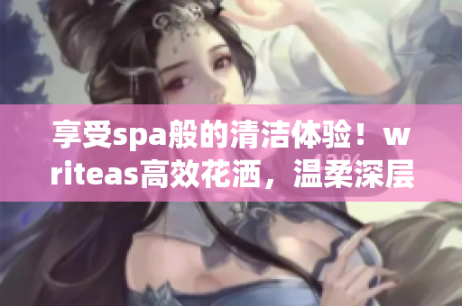 享受spa般的清潔體驗！writeas高效花灑，溫柔深層潔凈，盡情舒緩身心