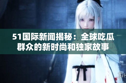 51國際新聞揭秘：全球吃瓜群眾的新時尚和獨家故事