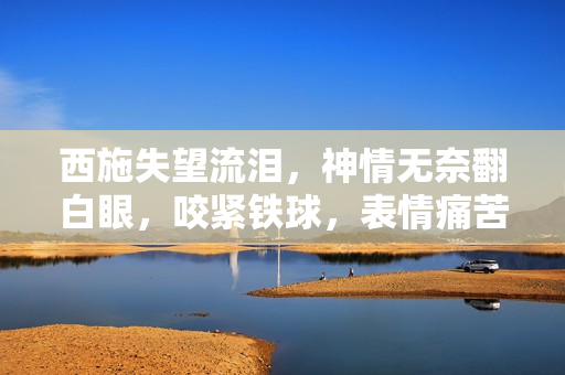 西施失望流淚，神情無奈翻白眼，咬緊鐵球，表情痛苦，場面感人。
