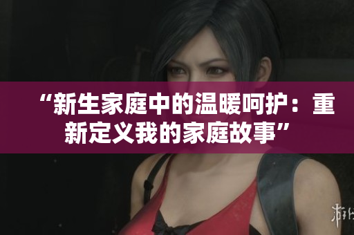 “新生家庭中的溫暖呵護：重新定義我的家庭故事”
