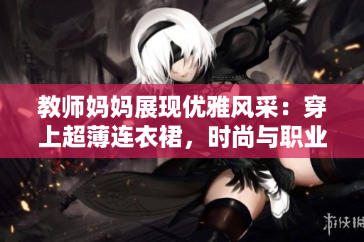 教師媽媽展現(xiàn)優(yōu)雅風采：穿上超薄連衣裙，時尚與職業(yè)完美融合