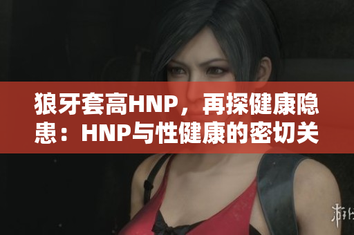 狼牙套高HNP，再探健康隱患：HNP與性健康的密切關(guān)聯(lián)