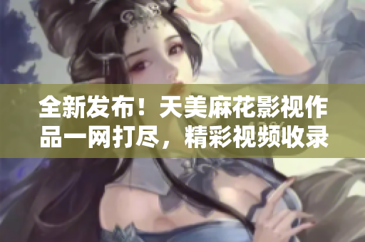 全新發(fā)布！天美麻花影視作品一網(wǎng)打盡，精彩視頻收錄全覽