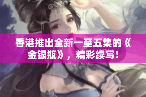 香港推出全新一至五集的《金銀瓶》，精彩續(xù)寫！