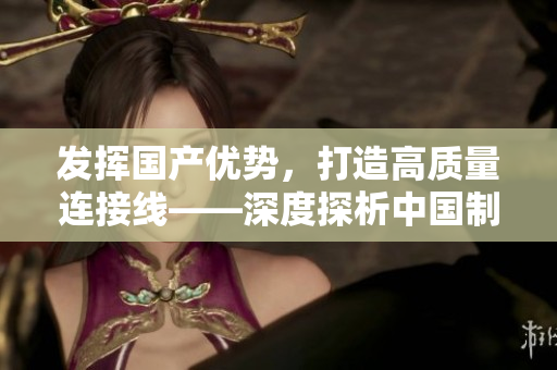 發(fā)揮國產(chǎn)優(yōu)勢(shì)，打造高質(zhì)量連接線——深度探析中國制造業(yè)的進(jìn)步與創(chuàng)新