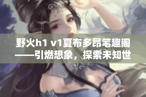 野火h1 v1夏布多昂筆趣閣——引燃想象，探索未知世界