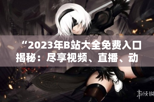“2023年B站大全免費(fèi)入口揭秘：盡享視頻、直播、動(dòng)漫等無限暢想！”