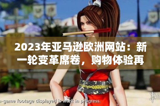 2023年亞馬遜歐洲網(wǎng)站：新一輪變革席卷，購物體驗(yàn)再次升級