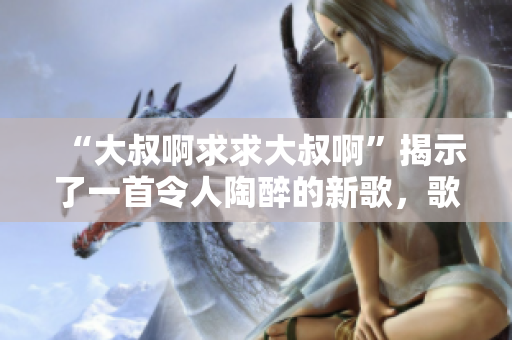 “大叔啊求求大叔啊”揭示了一首令人陶醉的新歌，歌詞詼諧幽默，旋律動(dòng)聽(tīng)。