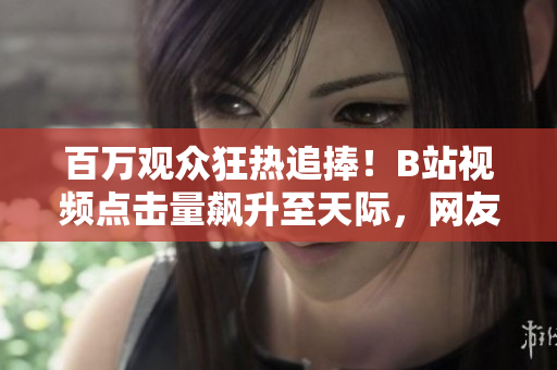 百萬(wàn)觀眾狂熱追捧！B站視頻點(diǎn)擊量飆升至天際，網(wǎng)友瘋狂點(diǎn)贊無(wú)數(shù)！