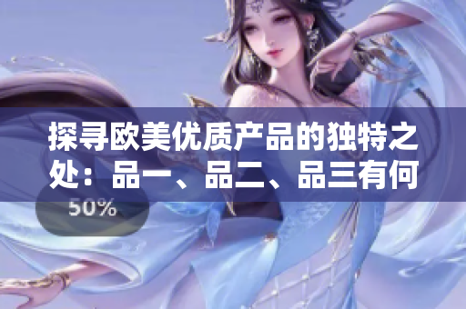 探尋歐美優(yōu)質(zhì)產(chǎn)品的獨(dú)特之處：品一、品二、品三有何不同？