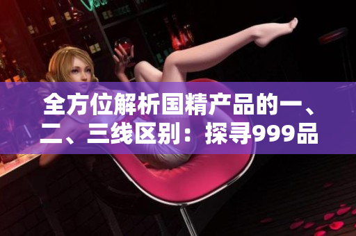 全方位解析國(guó)精產(chǎn)品的一、二、三線區(qū)別：探尋999品牌的差異與優(yōu)勢(shì)