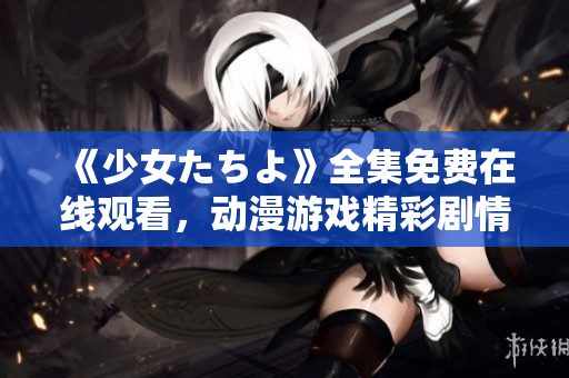 《少女たちよ》全集免費在線觀看，動漫游戲精彩劇情盡在其中