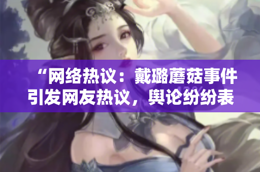 “網(wǎng)絡(luò)熱議：戴璐蘑菇事件引發(fā)網(wǎng)友熱議，輿論紛紛表達(dá)不同看法”