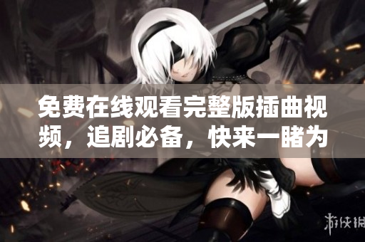 免費在線觀看完整版插曲視頻，追劇必備，快來一睹為快！
