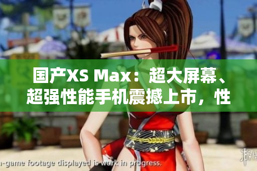 國(guó)產(chǎn)XS Max：超大屏幕、超強(qiáng)性能手機(jī)震撼上市，性能不輸進(jìn)口，價(jià)格更實(shí)惠