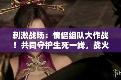 刺激戰(zhàn)場(chǎng)：情侶組隊(duì)大作戰(zhàn)！共同守護(hù)生死一線，戰(zhàn)火中的愛(ài)情之約！