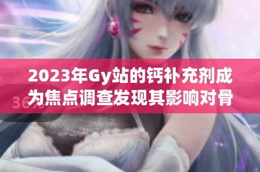 2023年Gy站的鈣補充劑成為焦點調查發(fā)現其影響對骨骼健康的認知