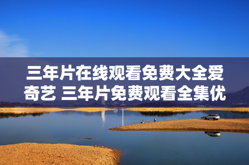 三年片在線觀看免費大全愛奇藝 三年片免費觀看全集優(yōu)酷視頻