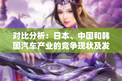 對(duì)比分析：日本、中國(guó)和韓國(guó)汽車(chē)產(chǎn)業(yè)的競(jìng)爭(zhēng)現(xiàn)狀及發(fā)展前景