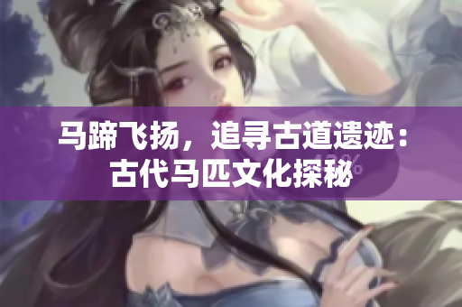 馬蹄飛揚，追尋古道遺跡：古代馬匹文化探秘