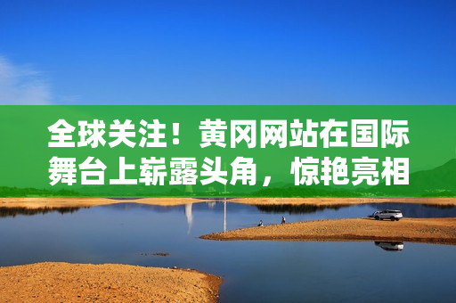 全球關(guān)注！黃岡網(wǎng)站在國際舞臺上嶄露頭角，驚艷亮相引發(fā)熱議