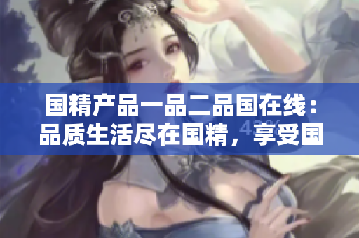國精產(chǎn)品一品二品國在線：品質(zhì)生活盡在國精，享受國貨新體驗