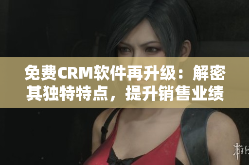 免費(fèi)CRM軟件再升級(jí)：解密其獨(dú)特特點(diǎn)，提升銷售業(yè)績(jī)