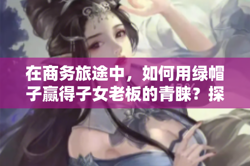在商務(wù)旅途中，如何用綠帽子贏得子女老板的青睞？探討經(jīng)典案例