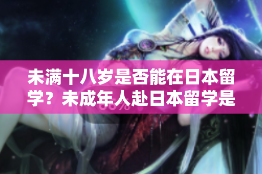 未滿十八歲是否能在日本留學(xué)？未成年人赴日本留學(xué)是否可行？
