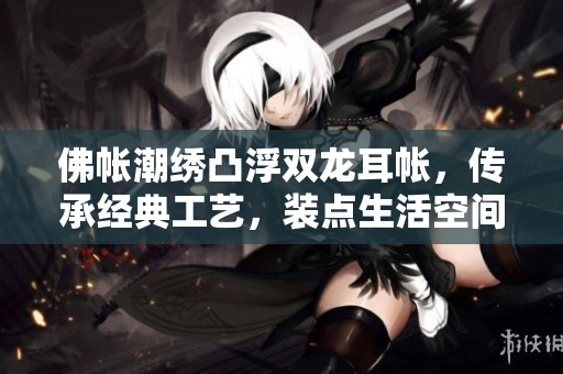 佛帳潮繡凸浮雙龍耳帳，傳承經(jīng)典工藝，裝點生活空間，展現(xiàn)東方美學(xué)風采