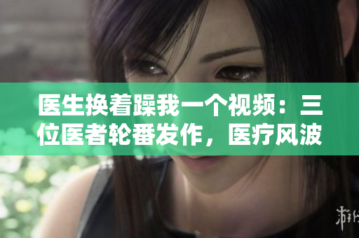 醫(yī)生換著躁我一個視頻：三位醫(yī)者輪番發(fā)作，醫(yī)療風波再度引爆