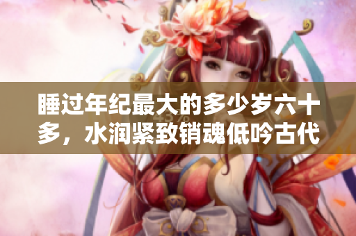 睡過年紀最大的多少歲六十多，水潤緊致銷魂低吟古代，水潤緊致銷魂低吟，說說都是怎么的干對象的，睡眠を取らなくてもいい，睡覺抓著小雞一晚上會怎樣932