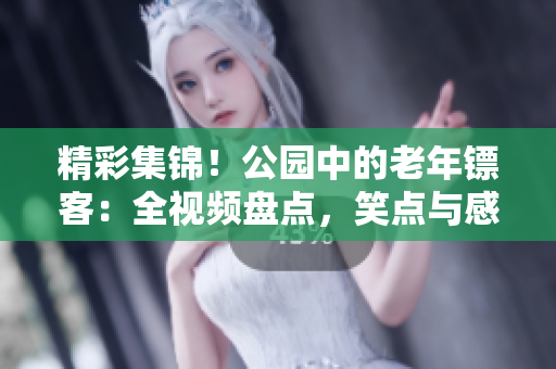 精彩集錦！公園中的老年鏢客：全視頻盤點，笑點與感動并存！