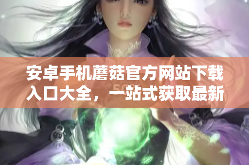 安卓手機(jī)蘑菇官方網(wǎng)站下載入口大全，一站式獲取最新安卓手機(jī)蘑菇應(yīng)用資源
