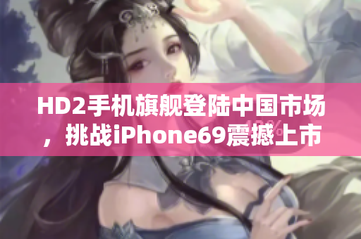 HD2手機旗艦登陸中國市場，挑戰(zhàn)iPhone69震撼上市