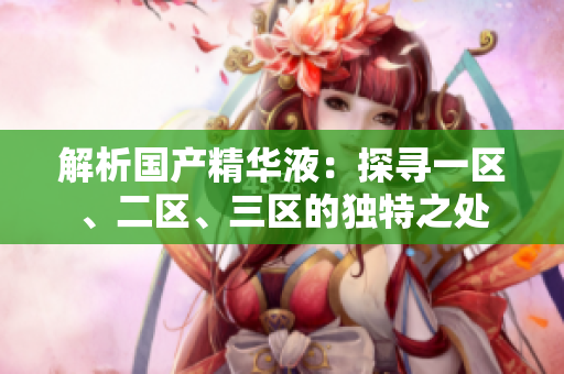 解析國產(chǎn)精華液：探尋一區(qū)、二區(qū)、三區(qū)的獨(dú)特之處