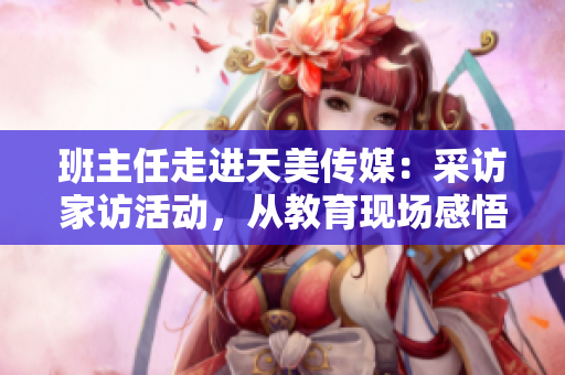 班主任走進(jìn)天美傳媒：采訪家訪活動(dòng)，從教育現(xiàn)場(chǎng)感悟成長故事